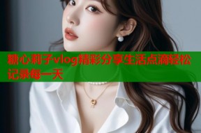 糖心莉子vlog精彩分享生活点滴轻松记录每一天