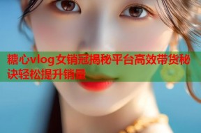 糖心vlog女销冠揭秘平台高效带货秘诀轻松提升销量