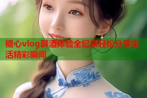 糖心vlog醉酒体验全纪录轻松分享生活精彩瞬间