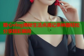 糖心vlog揭秘生活点滴记录神器轻松分享精彩瞬间