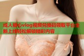 成人糖心vlog视频兑换码领取平台全新上线轻松解锁精彩内容