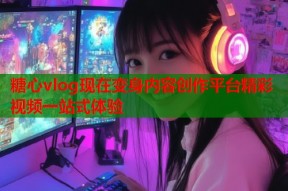 糖心vlog现在变身内容创作平台精彩视频一站式体验