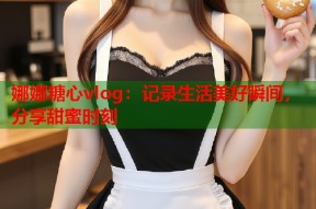 娜娜糖心vlog：记录生活美好瞬间，分享甜蜜时刻