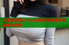 在哪里找糖心vlog兑换码快速领取专属福利攻略