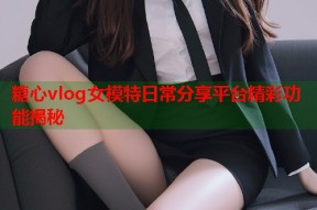 糖心vlog女模特日常分享平台精彩功能揭秘