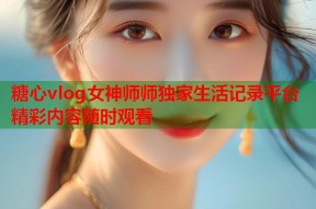 糖心vlog女神师师独家生活记录平台精彩内容随时观看