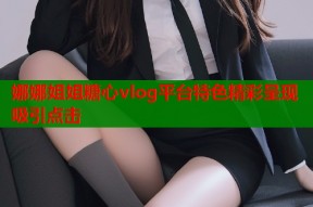 娜娜姐姐糖心vlog平台特色精彩呈现吸引点击