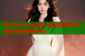 国产糖心Vlog传媒小桃酱独家原创内容高清在线播放体验