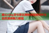 糖心vlog灵兮原名揭秘短视频创作与自然演绎魅力展现