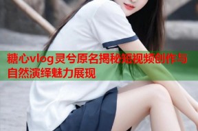 糖心vlog灵兮原名揭秘短视频创作与自然演绎魅力展现