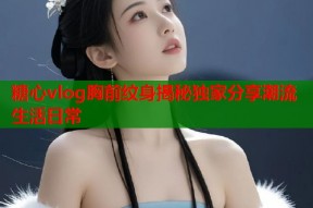 糖心vlog胸前纹身揭秘独家分享潮流生活日常