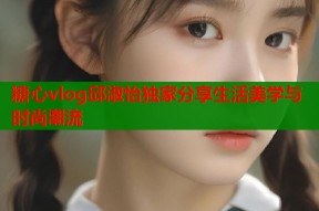 糖心vlog邱淑怡独家分享生活美学与时尚潮流