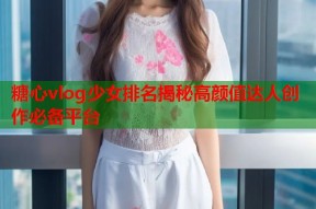 糖心vlog少女排名揭秘高颜值达人创作必备平台