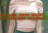糖心Vlog酥梦：甜蜜诱惑，解锁无限可能，尽享私密影音盛宴，零距离心动体验
