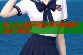 糖心vlog推荐码轻松分享专属福利开启创作新体验