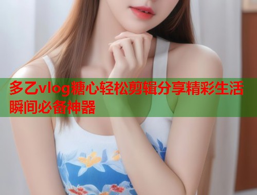 多乙vlog糖心轻松剪辑分享精彩生活瞬间必备神器  第1张
