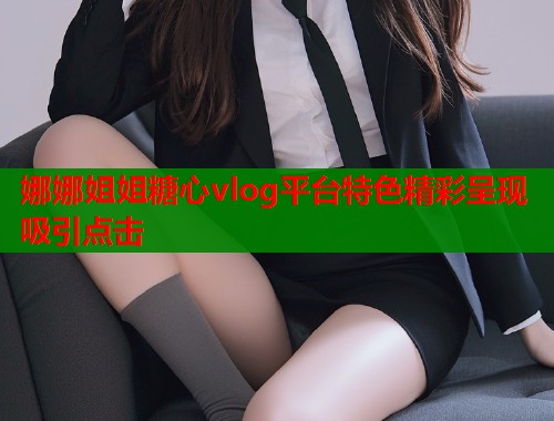 娜娜姐姐糖心vlog平台特色精彩呈现吸引点击  第1张