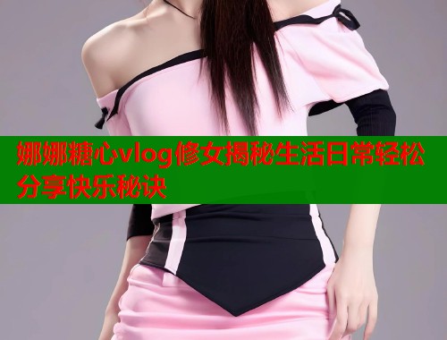 娜娜糖心vlog修女揭秘生活日常轻松分享快乐秘诀  第1张