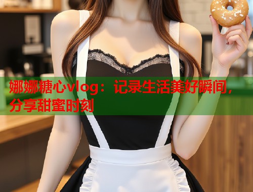 娜娜糖心vlog：记录生活美好瞬间，分享甜蜜时刻  第1张