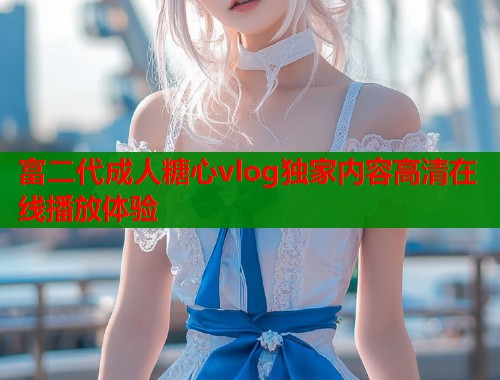 富二代成人糖心vlog独家内容高清在线播放体验  第1张