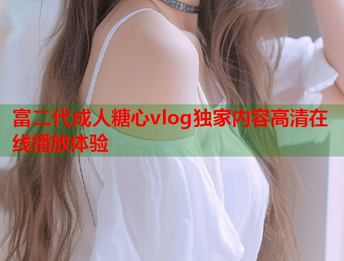 富二代成人糖心vlog独家内容高清在线播放体验  第2张