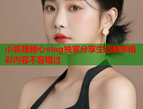 小狐狸糖心vlog独家分享生活趣事精彩内容不容错过  第1张