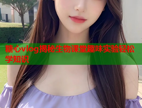 糖心vlog揭秘生物课堂趣味实验轻松学知识  第1张