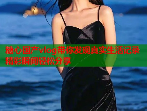 糖心国产vlog带你发现真实生活记录精彩瞬间轻松分享  第1张
