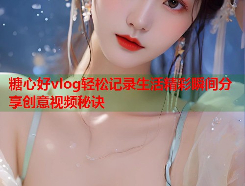 糖心好vlog轻松记录生活精彩瞬间分享创意视频秘诀  第1张