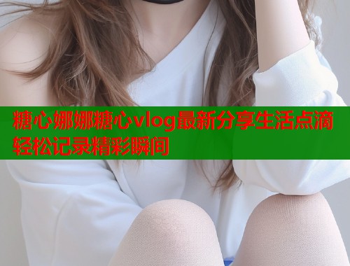 糖心娜娜糖心vlog最新分享生活点滴轻松记录精彩瞬间  第2张