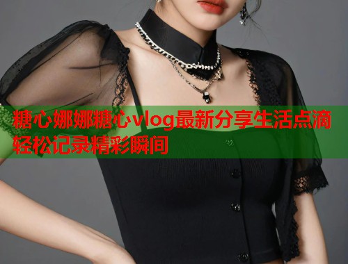 糖心娜娜糖心vlog最新分享生活点滴轻松记录精彩瞬间  第1张