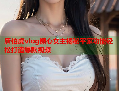 唐伯虎vlog糖心女主揭秘平家功能轻松打造爆款视频  第1张