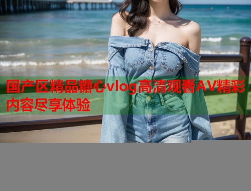 国产区精品糖心vlog高清观看AV精彩内容尽享体验  第1张