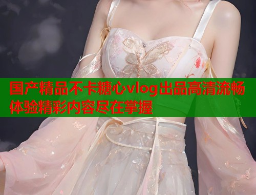 国产精品不卡糖心vlog出品高清流畅体验精彩内容尽在掌握  第1张