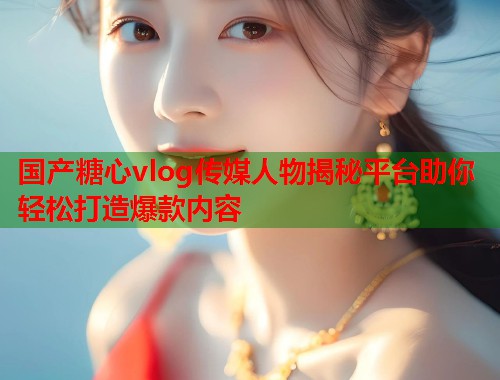 国产糖心vlog传媒人物揭秘平台助你轻松打造爆款内容  第1张