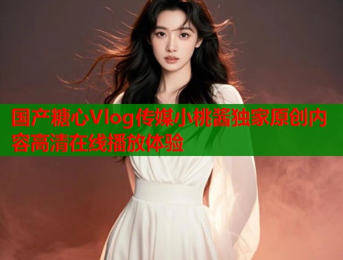 国产糖心Vlog传媒小桃酱独家原创内容高清在线播放体验  第1张