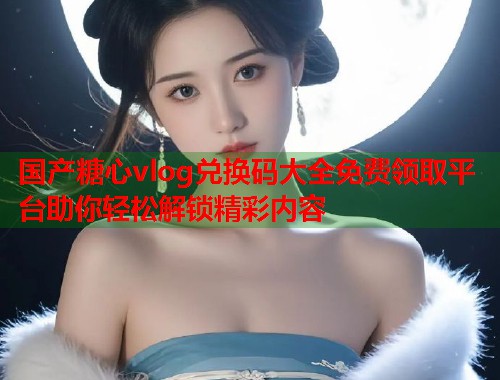 国产糖心vlog兑换码大全免费领取平台助你轻松解锁精彩内容  第1张