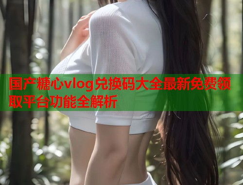 国产糖心vlog兑换码大全最新免费领取平台功能全解析  第1张