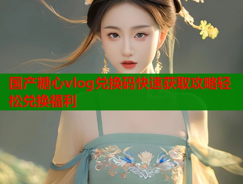 国产糖心vlog兑换码快速获取攻略轻松兑换福利  第2张