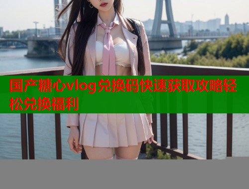 国产糖心vlog兑换码快速获取攻略轻松兑换福利  第1张
