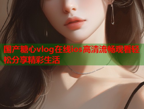 国产糖心vlog在线ios高清流畅观看轻松分享精彩生活  第1张