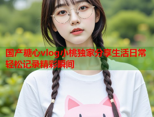 国产糖心vlog小桃独家分享生活日常轻松记录精彩瞬间  第1张