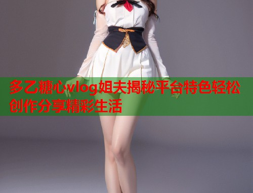 多乙糖心vlog姐夫揭秘平台特色轻松创作分享精彩生活  第1张