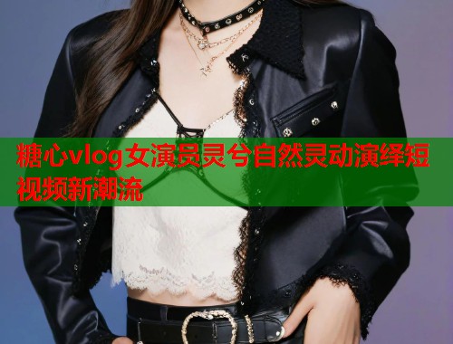 糖心vlog女演员灵兮自然灵动演绎短视频新潮流  第1张