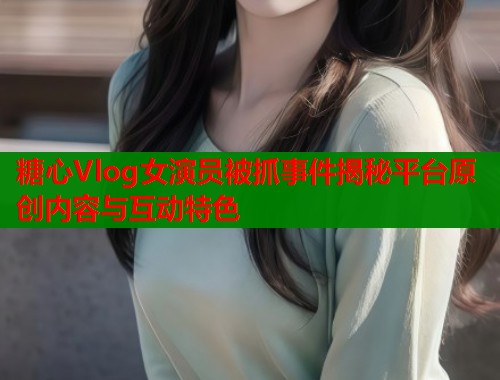 糖心Vlog女演员被抓事件揭秘平台原创内容与互动特色  第1张