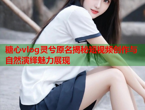 糖心vlog灵兮原名揭秘短视频创作与自然演绎魅力展现  第1张