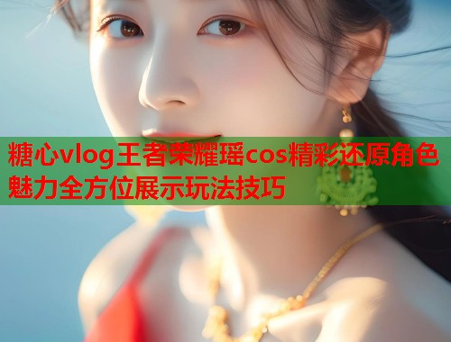 糖心vlog王者荣耀瑶cos精彩还原角色魅力全方位展示玩法技巧  第1张
