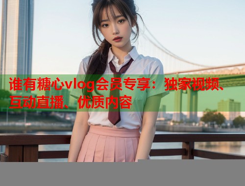 谁有糖心vlog会员专享：独家视频、互动直播、优质内容  第1张