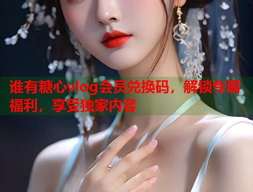 谁有糖心vlog会员兑换码，解锁专属福利，享受独家内容  第1张