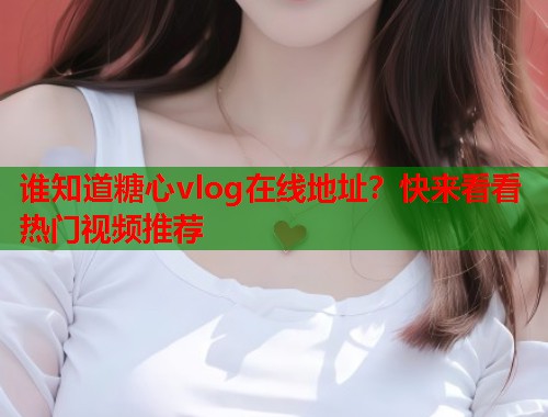 谁知道糖心vlog在线地址？快来看看热门视频推荐  第2张